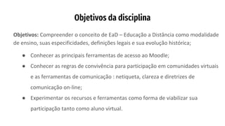 Objetivos da disciplina
Objetivos: Compreender o conceito de EaD – Educação a Distância como modalidade
de ensino, suas especificidades, definições legais e sua evolução histórica;
● Conhecer as principais ferramentas de acesso ao Moodle;
● Conhecer as regras de convivência para participação em comunidades virtuais
e as ferramentas de comunicação : netiqueta, clareza e diretrizes de
comunicação on-line;
● Experimentar os recursos e ferramentas como forma de viabilizar sua
participação tanto como aluno virtual.
 