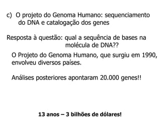 c) O projeto do Genoma Humano: sequenciamento
do DNA e catalogação dos genes
Resposta à questão: qual a sequência de bases na
molécula de DNA??
O Projeto do Genoma Humano, que surgiu em 1990,
envolveu diversos países.
Análises posteriores apontaram 20.000 genes!!
13 anos – 3 bilhões de dólares!
 