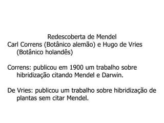 Redescoberta de Mendel
Carl Correns (Botânico alemão) e Hugo de Vries
(Botânico holandês)
Correns: publicou em 1900 um trabalho sobre
hibridização citando Mendel e Darwin.
De Vries: publicou um trabalho sobre hibridização de
plantas sem citar Mendel.
 