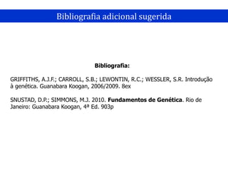 Bibliografia adicional sugerida
Bibliografia:
GRIFFITHS, A.J.F.; CARROLL, S.B.; LEWONTIN, R.C.; WESSLER, S.R. Introdução
à genética. Guanabara Koogan, 2006/2009. 8ex
SNUSTAD, D.P.; SIMMONS, M.J. 2010. Fundamentos de Genética. Rio de
Janeiro: Guanabara Koogan, 4ª Ed. 903p
 