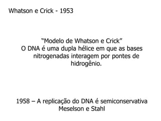 Whatson e Crick - 1953
“Modelo de Whatson e Crick”
O DNA é uma dupla hélice em que as bases
nitrogenadas interagem por pontes de
hidrogênio.
1958 – A replicação do DNA é semiconservativa
Meselson e Stahl
 