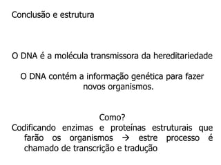 Conclusão e estrutura
O DNA é a molécula transmissora da hereditariedade
O DNA contém a informação genética para fazer
novos organismos.
Como?
Codificando enzimas e proteínas estruturais que
farão os organismos  estre processo é
chamado de transcrição e tradução
 