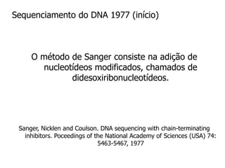 Sequenciamento do DNA 1977 (início)
O método de Sanger consiste na adição de
nucleotídeos modificados, chamados de
didesoxiribonucleotídeos.
Sanger, Nicklen and Coulson. DNA sequencing with chain-terminating
inhibitors. Poceedings of the National Academy of Sciences (USA) 74:
5463-5467, 1977
 