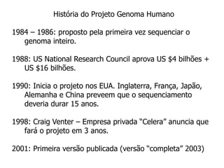 História do Projeto Genoma Humano
1984 – 1986: proposto pela primeira vez sequenciar o
genoma inteiro.
1988: US National Research Council aprova US $4 bilhões +
US $16 bilhões.
1990: Inicia o projeto nos EUA. Inglaterra, França, Japão,
Alemanha e China preveem que o sequenciamento
deveria durar 15 anos.
1998: Craig Venter – Empresa privada “Celera” anuncia que
fará o projeto em 3 anos.
2001: Primeira versão publicada (versão “completa” 2003)
 