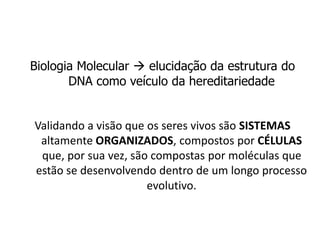 Biologia Molecular  elucidação da estrutura do
DNA como veículo da hereditariedade
Validando a visão que os seres vivos são SISTEMAS
altamente ORGANIZADOS, compostos por CÉLULAS
que, por sua vez, são compostas por moléculas que
estão se desenvolvendo dentro de um longo processo
evolutivo.
 