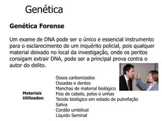 Genética
Genética Forense
Um exame de DNA pode ser o único e essencial instrumento
para o esclarecimento de um inquérito policial, pois qualquer
material deixado no local da investigação, onde os peritos
consigam extrair DNA, pode ser a principal prova contra o
autor do delito.
Ossos carbonizados
Ossadas e dentes
Manchas de material biológico
Fios de cabelo, pelos e unhas
Tecido biológico em estado de putrefação
Saliva
Cordão umbilical
Líquido Seminal
Materiais
Utilizados:
 