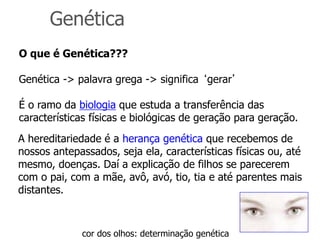 Genética
O que é Genética???
Genética -> palavra grega -> significa ‘gerar’
É o ramo da biologia que estuda a transferência das
características físicas e biológicas de geração para geração.
A hereditariedade é a herança genética que recebemos de
nossos antepassados, seja ela, características físicas ou, até
mesmo, doenças. Daí a explicação de filhos se parecerem
com o pai, com a mãe, avô, avó, tio, tia e até parentes mais
distantes.
cor dos olhos: determinação genética
 