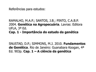 Referências para estudos:
RAMALHO, M.A.P.; SANTOS, J.B.; PINTO, C.A.B.P.
2004. Genética na Agropecuária. Lavras: Editora
UFLA, 3ª Ed.
Cap. 1 - Importância do estudo da genética
SNUSTAD, D.P.; SIMMONS, M.J. 2010. Fundamentos
de Genética. Rio de Janeiro: Guanabara Koogan, 4ª
Ed. 903p. Cap. 1 – A ciência da genética
 