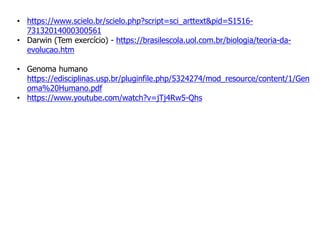 • https://www.scielo.br/scielo.php?script=sci_arttext&pid=S1516-
73132014000300561
• Darwin (Tem exercício) - https://brasilescola.uol.com.br/biologia/teoria-da-
evolucao.htm
• Genoma humano
https://edisciplinas.usp.br/pluginfile.php/5324274/mod_resource/content/1/Gen
oma%20Humano.pdf
• https://www.youtube.com/watch?v=jTj4Rw5-Qhs
 