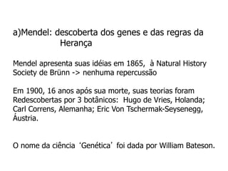 a)Mendel: descoberta dos genes e das regras da
Herança
Mendel apresenta suas idéias em 1865, à Natural History
Society de Brünn -> nenhuma repercussão
Em 1900, 16 anos após sua morte, suas teorias foram
Redescobertas por 3 botânicos: Hugo de Vries, Holanda;
Carl Correns, Alemanha; Eric Von Tschermak-Seysenegg,
Áustria.
O nome da ciência ‘Genética’ foi dada por William Bateson.
 