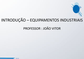 INTRODUÇÃO – EQUIPAMENTOS INDUSTRIAIS
PROFESSOR : JOÃO VITOR
 