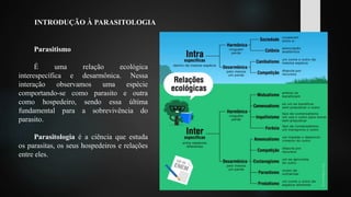 INTRODUÇÃO À PARASITOLOGIA
Parasitismo
É uma relação ecológica
interespecífica e desarmônica. Nessa
interação observamos uma espécie
comportando-se como parasito e outra
como hospedeiro, sendo essa última
fundamental para a sobrevivência do
parasito.
Parasitologia é a ciência que estuda
os parasitas, os seus hospedeiros e relações
entre eles.
 