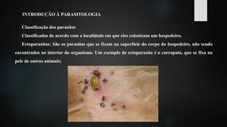 INTRODUÇÃO À PARASITOLOGIA
Classificação dos parasitos
Classificados de acordo com a localidade em que eles colonizam um hospedeiro.
Ectoparasitas: São os parasitas que se fixam na superfície do corpo do hospedeiro, não sendo
encontrados no interior do organismo. Um exemplo de ectoparasita é o carrapato, que se fixa na
pele de outros animais;
 