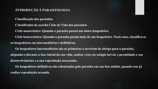 INTRODUÇÃO À PARASITOLOGIA
Classificação dos parasitos
Classificados de acordo Ciclo de Vida dos parasitos
Ciclo monoxênico: Quando o parasita possui um único hospedeiro;
Ciclo heteroxênico: Quando o parasita possui mais de um hospedeiro. Neste caso, classifica-se
os hospedeiros em intermediários e definitivos.
Os hospedeiros intermediários são os primeiros a servirem de abrigo para o parasita,
alojando-o durante a fase inicial da sua vida, muitas vezes no estágio larval, e permitindo o seu
desenvolvimento e a sua reprodução assexuada.
Os hospedeiros definitivos são colonizados pelo parasita em sua fase adulta, quando este já
realiza reprodução sexuada.
 