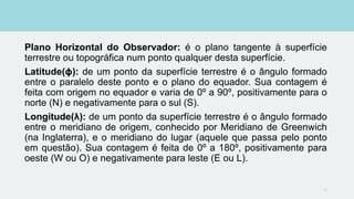 Plano Horizontal do Observador: é o plano tangente à superfície
terrestre ou topográfica num ponto qualquer desta superfície.
Latitude(ϕ): de um ponto da superfície terrestre é o ângulo formado
entre o paralelo deste ponto e o plano do equador. Sua contagem é
feita com origem no equador e varia de 0º a 90º, positivamente para o
norte (N) e negativamente para o sul (S).
Longitude(λ): de um ponto da superfície terrestre é o ângulo formado
entre o meridiano de origem, conhecido por Meridiano de Greenwich
(na Inglaterra), e o meridiano do lugar (aquele que passa pelo ponto
em questão). Sua contagem é feita de 0º a 180º, positivamente para
oeste (W ou O) e negativamente para leste (E ou L).
12
 