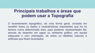 Principais trabalhos e áreas que
podem usar a Topografia
O levantamento topográfico, de uma forma geral, consiste em
recolher todos os dados e características importantes que há no
terreno numa determinada área, para posterior representação fiel,
através de desenho em papel ou ambiente gráfico, em escala
adequada e com orientação, de todos os detalhes naturais e
artificiais que foram levantados
14
 