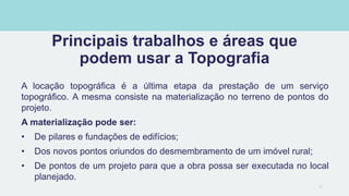 Principais trabalhos e áreas que
podem usar a Topografia
A locação topográfica é a última etapa da prestação de um serviço
topográfico. A mesma consiste na materialização no terreno de pontos do
projeto.
A materialização pode ser:
• De pilares e fundações de edifícios;
• Dos novos pontos oriundos do desmembramento de um imóvel rural;
• De pontos de um projeto para que a obra possa ser executada no local
planejado.
16
 
