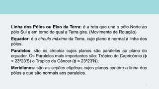 Linha dos Pólos ou Eixo da Terra: é a reta que une o pólo Norte ao
pólo Sul e em torno do qual a Terra gira. (Movimento de Rotação)
Equador: é o círculo máximo da Terra, cujo plano é normal à linha dos
pólos.
Paralelos: são os círculos cujos planos são paralelos ao plano do
equador. Os Paralelos mais importantes são: Trópico de Capricórnio (ϕ
= 23º23'S) e Trópico de Câncer (ϕ = 23º23'N).
Meridianos: são as seções elípticas cujos planos contém a linha dos
pólos e que são normais aos paralelos.
8
 