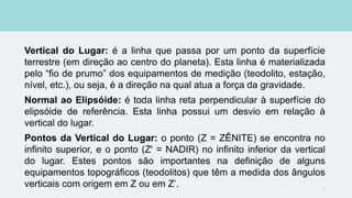 Vertical do Lugar: é a linha que passa por um ponto da superfície
terrestre (em direção ao centro do planeta). Esta linha é materializada
pelo “fio de prumo” dos equipamentos de medição (teodolito, estação,
nível, etc.), ou seja, é a direção na qual atua a força da gravidade.
Normal ao Elipsóide: é toda linha reta perpendicular à superfície do
elipsóide de referência. Esta linha possui um desvio em relação à
vertical do lugar.
Pontos da Vertical do Lugar: o ponto (Z = ZÊNITE) se encontra no
infinito superior, e o ponto (Z' = NADIR) no infinito inferior da vertical
do lugar. Estes pontos são importantes na definição de alguns
equipamentos topográficos (teodolitos) que têm a medida dos ângulos
verticais com origem em Z ou em Z’. 9
 