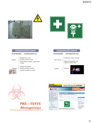 6/3/2013
11
Via de Exposição Procedimentode risco
- Ingestão
Pipetagem com a boca
Consumir alimentos no lab.
Colocar dedos ou objetos contaminados
na boca
- Inoculação
Acidentes com agulhas
Acidentes materiais cortantes
Arranhão, mordidas de animais
CONSIDERAÇÕES GERAIS
- Pele / mucosa
Fluidos bocas, olhos, nariz, pele
Objetos / Equipamentos com
superfícies contaminadas
- Inalação Aerossóis
Via de Exposição Procedimentode risco
CONSIDERAÇÕES GERAIS
PRÉ – TESTE
Biossegurança
www.aids.gov.br/telelab/
 