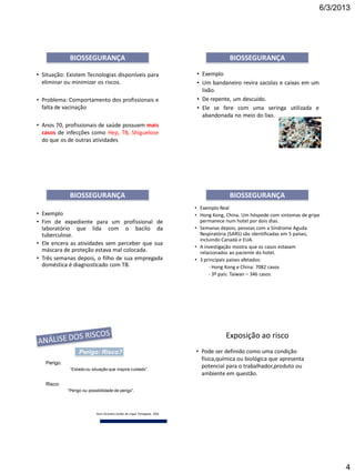 6/3/2013
4
• Situação: Existem Tecnologias disponíveis para
eliminar ou minimizar os riscos.
• Problema: Comportamento dos profissionais e
falta de vacinação
• Anos 70, profissionais de saúde possuem mais
casos de infecções como Hep, TB, Shiguelose
do que os de outras atividades
BIOSSEGURANÇA
• Exemplo
• Um bandaneiro revira sacolas e caixas em um
lixão.
• De repente, um descuido.
• Ele se fere com uma seringa utilizada e
abandonada no meio do lixo.
BIOSSEGURANÇA
• Exemplo
• Fim de expediente para um profissional de
laboratório que lida com o bacilo da
tuberculose.
• Ele encera as atividades sem perceber que sua
máscara de proteção estava mal colocada.
• Três semanas depois, o filho de sua empregada
doméstica é diagnosticado com TB.
BIOSSEGURANÇA
• Exemplo Real
• Hong Kong, China. Um hóspede com sintomas de gripe
permanece num hotel por dois dias.
• Semanas depois, pessoas com a Síndrome Aguda
Respiratória (SARS) são identificadas em 5 países,
incluindo Canadá e EUA.
• A investigação mostra que os casos estavam
relacionados ao paciente do hotel.
• 3 principais países afetados:
- Hong Kong e China: 7082 casos
- 3º país: Taiwan – 346 casos
BIOSSEGURANÇA
Perigo: Risco?
Risco:
“Perigo ou possibilidade de perigo”.
Perigo:
“Estado ou situação que inspira cuidado”.
Novo Dicionário Aurélio da Língua Portuguesa, 2000.
Exposição ao risco
• Pode ser definido como uma condição
física,química ou biológica que apresenta
potencial para o trabalhador,produto ou
ambiente em questão.
 