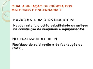 QUAL A RELAÇÃO DE CIÊNCIA DOS
MATERIAIS E ENGENHARIA ?
NOVOS MATERIAIS NA INDUSTRIA:
Novos materiais estão substituindo os antigos
na construção de máquinas e equipamentos
NEUTRALIZADORES DE PH:
Resíduos de calcinação e de fabricação de
CaC03
 