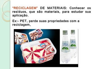“RECICLAGEM” DE MATERIAIS: Conhecer os
resíduos, que são materiais, para estudar sua
aplicação.
Ex:- PET, perde suas propriedades com a
reciclagem,
 