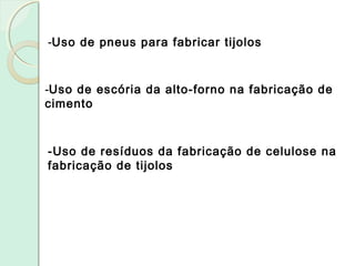 -Uso de pneus para fabricar tijolos
-Uso de escória da alto-forno na fabricação de
cimento
-Uso de resíduos da fabricação de celulose na
fabricação de tijolos
 