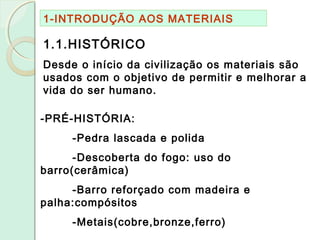 1-INTRODUÇÃO AOS MATERIAIS
1.1.HISTÓRICO
Desde o início da civilização os materiais são
usados com o objetivo de permitir e melhorar a
vida do ser humano.
-PRÉ-HISTÓRIA:
-Pedra lascada e polida
-Descoberta do fogo: uso do
barro(cerâmica)
-Barro reforçado com madeira e
palha:compósitos
-Metais(cobre,bronze,ferro)
 