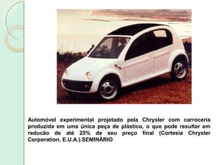 Automóvel experimental projetado pela Chrysler com carroceria
produzida em uma única peça de plástico, o que pode resultar em
reducão de até 25% de seu preço final (Cortesia Chrysler
Corporation, E.U.A.).SEMINÁRIO
 