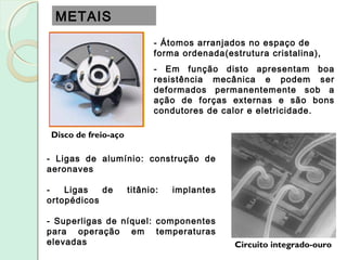 METAIS
Disco de freio-aço
Circuito integrado-ouro
- Átomos arranjados no espaço de
forma ordenada(estrutura cristalina),
- Em função disto apresentam boa
resistência mecânica e podem ser
deformados permanentemente sob a
ação de forças externas e são bons
condutores de calor e eletricidade.
- Ligas de alumínio: construção de
aeronaves
- Ligas de titânio: implantes
ortopédicos
- Superligas de níquel: componentes
para operação em temperaturas
elevadas
 