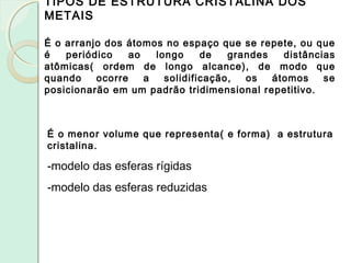 TIPOS DE ESTRUTURA CRISTALINA DOS
METAIS
É o arranjo dos átomos no espaço que se repete, ou que
é periódico ao longo de grandes distâncias
atômicas( ordem de longo alcance), de modo que
quando ocorre a solidificação, os átomos se
posicionarão em um padrão tridimensional repetitivo.
É o menor volume que representa( e forma) a estrutura
cristalina.
-modelo das esferas rígidas
-modelo das esferas reduzidas
 