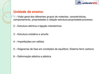 Unidade de ensino:
1 – Visão geral dos diferentes grupos de materiais, características,
comportamento, propriedades e relação estrutura-propriedade-processo.
2 – Estrutura atômica e ligação interatomica
3 – Estrutura cristalina e amorfa
4 – Imperfeições em sólidos
5 – Diagramas de fase em condições de equilíbrio; Sistema ferro carbono
6 – Deformação elástica e plástica
 