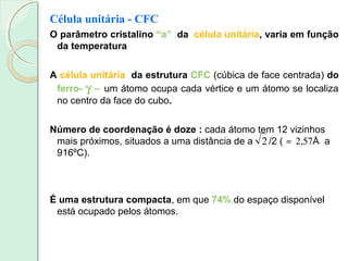 Célula unitária - CFC
O parâmetro cristalino “a” da célula unitária, varia em função
da temperatura
A célula unitária da estrutura CFC (cúbica de face centrada) do
ferro- γ − um átomo ocupa cada vértice e um átomo se localiza
no centro da face do cubo.
Número de coordenação é doze : cada átomo tem 12 vizinhos
mais próximos, situados a uma distância de a /2 ( ≈ 2,57Å a
916ºC).
2
É uma estrutura compacta, em que 74% do espaço disponível
está ocupado pelos átomos.
 