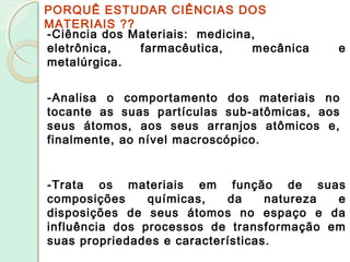 PORQUÊ ESTUDAR CIÊNCIAS DOS
MATERIAIS ??
-Ciência dos Materiais: medicina,
eletrônica, farmacêutica, mecânica e
metalúrgica.
-Analisa o comportamento dos materiais no
tocante as suas partículas sub-atômicas, aos
seus átomos, aos seus arranjos atômicos e,
finalmente, ao nível macroscópico.
-Trata os materiais em função de suas
composições químicas, da natureza e
disposições de seus átomos no espaço e da
influência dos processos de transformação em
suas propriedades e características.
 
