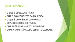 QUESTIONÁRIO....
 O QUE É EDUCAÇÃO FÍSICA ?
 CITE 3 COMPONENTES DA ED. FÍSICA:
 O QUE É CONCIÊNCIA CORPORAL ?
 EXPLIQUE EXERCÍCIO FÍSICO:
 CITE TRÊS BONS HÁBITOS DE HIGIENE:
 QUAL A IMPORTÂNCIA DO ESPORTE ESCOLAR ?
 