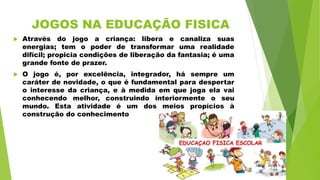 JOGOS NA EDUCAÇÃO FISICA
 Através do jogo a criança: libera e canaliza suas
energias; tem o poder de transformar uma realidade
difícil; propicia condições de liberação da fantasia; é uma
grande fonte de prazer.
 O jogo é, por excelência, integrador, há sempre um
caráter de novidade, o que é fundamental para despertar
o interesse da criança, e à medida em que joga ela vai
conhecendo melhor, construindo interiormente o seu
mundo. Esta atividade é um dos meios propícios à
construção do conhecimento
 