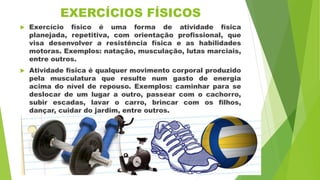 EXERCÍCIOS FÍSICOS
 Exercício físico é uma forma de atividade física
planejada, repetitiva, com orientação profissional, que
visa desenvolver a resistência física e as habilidades
motoras. Exemplos: natação, musculação, lutas marciais,
entre outros.
 Atividade física é qualquer movimento corporal produzido
pela musculatura que resulte num gasto de energia
acima do nível de repouso. Exemplos: caminhar para se
deslocar de um lugar a outro, passear com o cachorro,
subir escadas, lavar o carro, brincar com os filhos,
dançar, cuidar do jardim, entre outros.
 