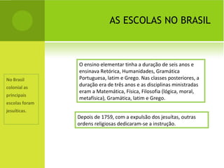 AS ESCOLAS NO BRASIL O ensino elementar tinha a duração de seis anos e ensinava Retórica, Humanidades, Gramática Portuguesa, latim e Grego. Nas classes posteriores, a duração era de três anos e as disciplinas ministradas eram a Matemática, Física, Filosofia (lógica, moral, metafísica), Gramática, latim e Grego. Depois de 1759, com a expulsão dos jesuítas, outras ordens religiosas dedicaram-se a instrução. 