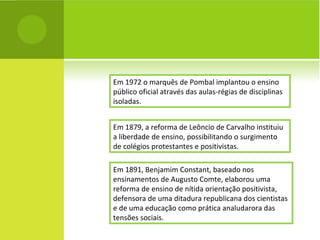 Em 1972 o marquês de Pombal implantou o ensino público oficial através das aulas-régias de disciplinas isoladas. Em 1879, a reforma de Leôncio de Carvalho instituiu a liberdade de ensino, possibilitando o surgimento de colégios protestantes e positivistas. Em 1891, Benjamim Constant, baseado nos ensinamentos de Augusto Comte, elaborou uma reforma de ensino de nítida orientação positivista, defensora de uma ditadura republicana dos cientistas e de uma educação como prática analudarora das tensões sociais. 