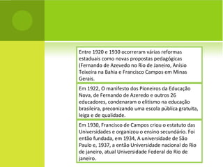 Entre 1920 e 1930 ocorreram várias reformas estaduais como novas propostas pedagógicas (Fernando de Azevedo no Rio de Janeiro, Anísio Teixeira na Bahia e Francisco Campos em Minas Gerais. Em 1922, O manifesto dos Pioneiros da Educação Nova, de Fernando de Azeredo e outros 26 educadores, condenaram o elitismo na educação brasileira, preconizando uma escola pública gratuita, leiga e de qualidade. Em 1930, Francisco de Campos criou o estatuto das Universidades e organizou o ensino secundário. Foi então fundada, em 1934, A universidade de São Paulo e, 1937, a então Universidade nacional do Rio de janeiro, atual Universidade Federal do Rio de janeiro. 