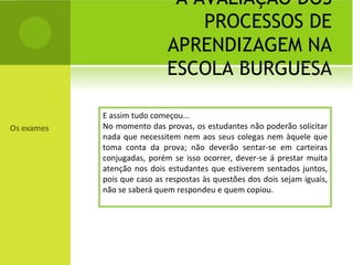 A AVALIAÇÃO DOS PROCESSOS DE APRENDIZAGEM NA ESCOLA BURGUESA E assim tudo começou... No momento das provas, os estudantes não poderão solicitar nada que necessitem nem aos seus colegas nem àquele que toma conta da prova; não deverão sentar-se em carteiras conjugadas, porém se isso ocorrer, dever-se á prestar muita atenção nos dois estudantes que estiverem sentados juntos, pois que caso as respostas às questões dos dois sejam iguais, não se saberá quem respondeu e quem copiou. 