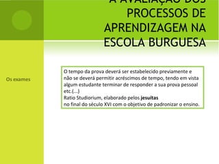 A AVALIAÇÃO DOS PROCESSOS DE APRENDIZAGEM NA ESCOLA BURGUESA O tempo da prova deverá ser estabelecido previamente e não se deverá permitir acréscimos de tempo, tendo em vista algum estudante terminar de responder a sua prova pessoal etc.(...) Ratio Studiorium, elaborado pelos  jesuítas no final do século XVI com o objetivo de padronizar o ensino. 