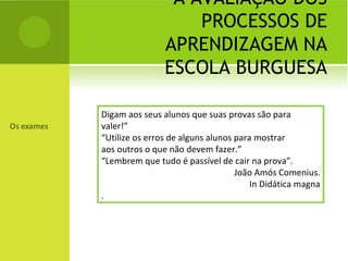 A AVALIAÇÃO DOS PROCESSOS DE APRENDIZAGEM NA ESCOLA BURGUESA Digam aos seus alunos que suas provas são para valer!” “ Utilize os erros de alguns alunos para mostrar aos outros o que não devem fazer.” “ Lembrem que tudo é passível de cair na prova”. João Amós Comenius. In Didática magna . 