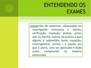 ENTENDENDO OS EXAMES Exame :Ato de examinar; observação ou investigação minuciosa e atenta; verificação; inspeção; análise; prova oral ou escrita, teórica ou prática a que alguém é submetido; teste; inspeção; interrogatório; revista – e aquele em que o aluno, uma vez aprovado é dado como competente na matéria examinada. 