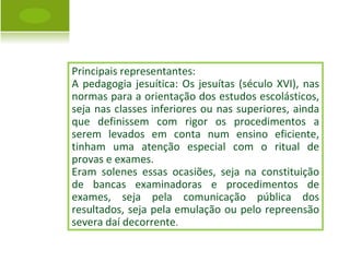 Principais representantes: A pedagogia jesuítica: Os jesuítas (século XVI), nas normas para a orientação dos estudos escolásticos, seja nas classes inferiores ou nas superiores, ainda que definissem com rigor os procedimentos a serem levados em conta num ensino eficiente, tinham uma atenção especial com o ritual de provas e exames.  Eram solenes essas ocasiões, seja na constituição de bancas examinadoras e procedimentos de exames, seja pela comunicação pública dos resultados, seja pela emulação ou pelo repreensão severa daí decorrente . 