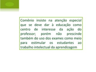 Comênio insiste na atenção especial que se deve dar à educação como centro de interesse da ação do professor; porém não prescinde também do uso dos exames como meio para estimular os estudantes ao trabalho intelectual da aprendizagem 