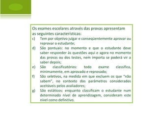 Os exames escolares através das provas apresentam  as seguintes características: Tem por objetivo julgar e conseqüentemente aprovar ou reprovar o estudante; São pontuais: no momento e que o estudante deve saber responder às questões aqui e agora no momento das provas ou dos testes, nem importa se poderá vir a saber depois; São classificatórios: todo exame classifica, minimamente, em aprovado e reprovado; São seletivos, na medida em que excluem os que “não sabem”, no contexto dos parâmetros considerados aceitáveis pelos avaliadores; São estáticos: enquanto classificam o estudante num determinado nível de aprendizagem, consideram este nível como definitivo. 