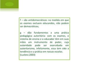 f – são antidemocráticos: na medida em que os exames excluem educandos, não podem ser democráticos; g – dão fundamentos a uma prática pedagógica autoritária: com os exames, o sistema de ensino e o educador têm em suas mãos um instrumento de poder, cuja autoridade pode ser exarcebada em autoritarismo, infelizmente, essa tem sido a tendência e a prática em nossas escolas. (Luckesi.2003) 