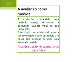 A avaliação confundida com medição deseja responder à pergunta: “Quanto vale? (o que fazemos)”.  A resolução do problema do valor a ser concedido a este ou aquele ato passa pela situação de criar uma escala de medida. A centralização no exame: uma pista falsa A avaliação como medida 